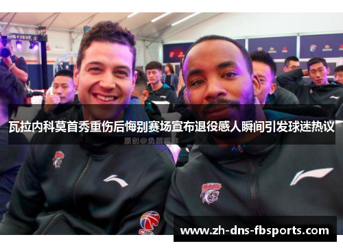 瓦拉内科莫首秀重伤后悔别赛场宣布退役感人瞬间引发球迷热议