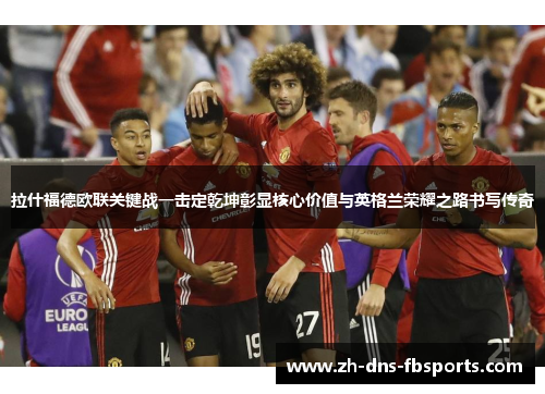 拉什福德欧联关键战一击定乾坤彰显核心价值与英格兰荣耀之路书写传奇